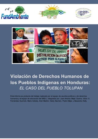 Violación de Derechos Humanos de
los Pueblos Indígenas en Honduras:
EL CASO DEL PUEBLO TOLUPAN
Este informe es producto del trabajo realizado por el equipo de asuntos jurídicos y de derechos
humanos y el equipo de educación del MADJ, integrados por: Juan Antonio Mejía Guerra, Víctor A.
Fernández Guzmán, Mario Iraheta, Ariel Madrid, Heidy Alachán, Pedro Mejía y Alexandra Kelly.
 