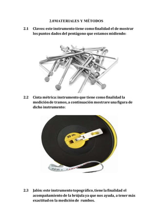 2.0MATERIALES Y MÉTODOS 
2.1 Clavos: este instrumento tiene como finalidad el de mostrar 
los puntos dados del pentágono que estamos midiendo: 
2.2 Cinta métrica: instrumento que tiene como finalidad la 
medición de tramos, a continuación mostrare una figura de 
dicho instrumento: 
2.3 Jalón: este instrumento topográfico, tiene la finalidad el 
acompañamiento de la brújula ya que nos ayuda, a tener más 
exactitud en la medición de rumbos. 
 