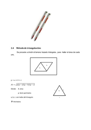 2.4 Método de triangulación: 
Se procede a dividir el terreno trazado triángulos, para hallar el área de cada 
uno. 
푝 = 푎 + 푏 + 푐 
퐴1 = √p(p − a)(p − b)(p − c) 
Dónde: A: área 
p: Semi perímetro 
a, b, c: son lados del triangulo 
P: Perímetro 
 
