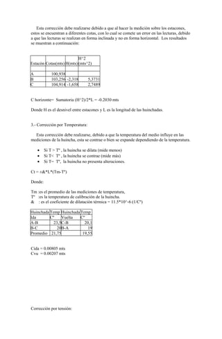 Esta corrección debe realizarse debido a que al hacer la medición sobre los estacones,
estos se encuentran a diferentes cotas, con lo cual se comete un error en las lecturas, debido
a que las lecturas se realizan en forma inclinada y no en forma horizontal. Los resultados
se muestran a continuación:
Estacón Cotas(mts) H(mts)
H^2
(mts^2)
A 100,938
B 103,256 -2,318 5,3731
C 104,914 -1,658 2,7489
C horizonte= Sumatoria (H^2)/2*L = -0.2030 mts
Donde H es el desnivel entre estacones y L es la longitud de las huinchadas.
3.- Corrección por Temperatura:
Esta corrección debe realizarse, debido a que la temperatura del medio influye en las
mediciones de la huincha, esta se contrae o bien se expande dependiendo de la temperatura.
• Si T > Tº , la huincha se dilata (mide menos)
• Si T< Tº , la huincha se contrae (mide más)
• Si T= Tº, la huincha no presenta alteraciones.
Ct = ±&*L*(Tm-Tº)
Donde:
Tm :es el promedio de las mediciones de temperatura,
Tº :es la temperatura de calibración de la huincha.
& : es el coeficiente de dilatación térmica = 11.5*10^-6 (1/Cº)
HuinchadaTemp HuinchadaTemp
Ida Cº Vuelta Cº
A-B 23,5C-B 20,1
B-C 20B-A 19
Promedio 21,75 19,55
Cida = 0.00805 mts
Cvu = 0.00207 mts
Corrección por tensión:
 