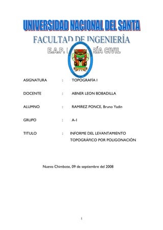 ASIGNATURA           :    TOPOGRAFÍA I


DOCENTE              :    ABNER LEON BOBADILLA


ALUMNO               :    RAMIREZ PONCE, Bruno Yadin


GRUPO                :    A-1


TITULO               :   INFORME DEL LEVANTAMIENTO
                         TOPOGRÁFICO POR POLIGONACIÓN




          Nuevo Chimbote, 09 de septiembre del 2008




                                1
 