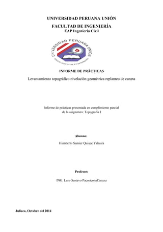 UNIVERSIDAD PERUANA UNIÓN 
FACULTAD DE INGENIERÍA 
EAP Ingeniería Civil 
INFORME DE PRÁCTICAS 
Levantamiento topográfico nivelación geométrica replanteo de cuneta 
Informe de prácticas presentada en cumplimiento parcial 
de la asignatura: Topografía I 
Alumno: 
Humberto Samier Quispe Yahuira 
Profesor: 
ING. Luis Gustavo PacoriconaCanaza 
Juliaca, Octubre del 2014 
 