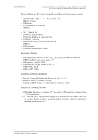 INFORME FINAL Ampliación y Mejoramiento del Sistema de Agua Potable y Alcantarillado
para el Macro Proyecto Pachacutec del Distrito de Ventanilla
Para la elaboración del trabajo topográfico se utilizaron los siguientes equipos.
- Estacion Total LEICA – TC – 407 (Aprox. 1”)
- 02 Porta prismas
- 02 Prismas
- 01 Nivel Marca WILD NK1
- 02 Miras
- GPS (TRIMBLE)
- 01 Wincha metálica 50m.
- 01 Wincha de fibra de vidrio de 50m.
- 02 Niveles esféricos
- 01 Estación base de radio frecuencia VHF
- 03 Handy
- 01 Camioneta
- 1 altimetro barometrico (tomen)
Equipo de Cómputo
- 01 Computadora Pentium IV 800 Mhz, 261,424kb de RAM de memoria
- 01 Monitor LG-Studioworks-color 15”
- 01 Impresora LaserJet 1015
- 01 Plother HP Design Jet 800 42BY HP
- 01 Disco HD 20Gb
- 01 Disco HD 20 Gb
Equipo de Software Topográfico
- Sistema Topograph/Santiago & Cintra Version 3.1 1995
- Módulos: Básico y colector de datos
- Sistema Softdesk 8, para la elaboración de curvas de nivel
Brigadas de Campo y Gabinete
- 01 Brigadas de campo, consta de 01 Topógrafo, 01 Operador de Estacion Total
y 02 Portaprismas.
- 01 Técnico Cadista especializado en procesar información de campo, colección
de equipo digital y planos computarizados (puentes, caminos, carreteras,
obras de saneamiento, etc.).
Consorcio Macro Proyecto Ingenieros
 