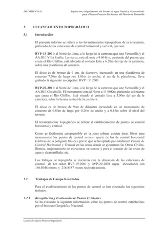 INFORME FINAL Ampliación y Mejoramiento del Sistema de Agua Potable y Alcantarillado
para el Macro Proyecto Pachacutec del Distrito de Ventanilla
3. LEVANTAMIENTO TOPOGRÁFICO
3.1 Introducción
El presente informe se refiere a los levantamientos topográficos de la nivelación,
partiendo de las estaciones de control horizontal y vertical, que son:
BVP-19-2001: al Norte de Lima, a lo largo de la carretera que une Ventanilla y el
AA.HH. Villa Emilia. La marca, esta al norte a 9.60 Km, partiendo del puente que
cruza el Río Chillón, está ubicada al costado Este a 6.20m del eje de la carretera,
sobre una plataforma de concreto.
El disco es de bronce de 9 cm. de diámetro, incrustado en una plataforma de
concreto 7.30m de largo por 3.05m de ancho, al ras de la plataforma, lleva
grabado la siguiente inscripción: BVP 19 2001.
BVP-20-2001: al Norte de Lima, a lo largo de la carretera que une Ventanilla y el
AA.HH. Chavinillo. El monumento esta al Norte a 11.00Km, partiendo del puente
que cruza el Río Chillón. Está situado al costado Este a 3.00m del eje de la
carretera, sobre la berma central de la carretera.
El disco es de bronce de 9cm de diámetro incrustado en un monumento de
concreto de 0.80m de largo por 0.25m de ancho y a 0.15m sobre el nivel del
terreno.
El levantamiento Topográfico se refiere al establecimiento de puntos de control
horizontal y vertical.
Como es fácilmente comprensible en la zona urbana existen áreas libres para
monumentar los puntos de control vertical aparte de los de control horizontal
(vértices de la poligonal básica), por lo que se ha optado por establecer Puntos de
Control Horizontal y Vertical en las áreas donde se ejecutaran las Obras Civiles,
llámese, mejoramiento de estructuras existentes y para el trazado de las redes de
agua y alcantarillado, etc.
Los trabajos de topografía se iniciaron con la ubicación de las estaciones de
control de 1er orden BVP-19-2001 y BVP-20-2001 cuyas elevaciones son
146.8048 msnm; y 216.8587 msnm respectivamente.
3.2 Trabajos de Campo Realizados
Para el establecimiento de los puntos de control se han ejecutado los siguientes
trabajos:
3.2.1 Recopilación y Evaluación de Puntos Existentes
Se ha evaluado la siguiente información sobre los puntos de control establecidos
por el Instituto Geográfico Nacional.
Consorcio Macro Proyecto Ingenieros
 