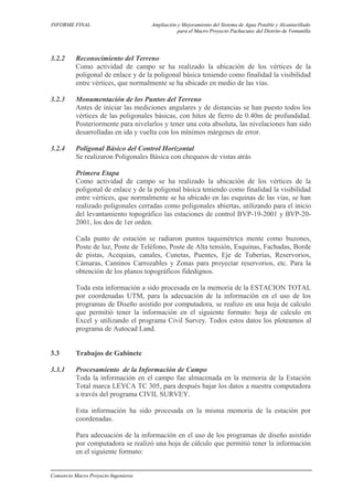 INFORME FINAL Ampliación y Mejoramiento del Sistema de Agua Potable y Alcantarillado
para el Macro Proyecto Pachacutec del Distrito de Ventanilla
3.2.2 Reconocimiento del Terreno
Como actividad de campo se ha realizado la ubicación de los vértices de la
poligonal de enlace y de la poligonal básica teniendo como finalidad la visibilidad
entre vértices, que normalmente se ha ubicado en medio de las vías.
3.2.3 Monumentación de los Puntos del Terreno
Antes de iniciar las mediciones angulares y de distancias se han puesto todos los
vértices de las poligonales básicas, con hitos de fierro de 0.40m de profundidad.
Posteriormente para nivelarlos y tener una cota absoluta, las nivelaciones han sido
desarrolladas en ida y vuelta con los mínimos márgenes de error.
3.2.4 Poligonal Básico del Control Horizontal
Se realizaron Poligonales Básica con chequeos de vistas atrás
Primera Etapa
Como actividad de campo se ha realizado la ubicación de los vértices de la
poligonal de enlace y de la poligonal básica teniendo como finalidad la visibilidad
entre vértices, que normalmente se ha ubicado en las esquinas de las vías, se han
realizado poligonales cerradas como poligonales abiertas, utilizando para el inicio
del levantamiento topográfico las estaciones de control BVP-19-2001 y BVP-20-
2001, los dos de 1er orden.
Cada punto de estación se radiaron puntos taquimétrica mente como buzones,
Poste de luz, Poste de Teléfono, Poste de Alta tensión, Esquinas, Fachadas, Borde
de pistas, Acequias, canales, Cunetas, Puentes, Eje de Tuberías, Reservorios,
Cámaras, Caminos Carrozables y Zonas para proyectar reservorios, etc. Para la
obtención de los planos topográficos fidedignos.
Toda esta información a sido procesada en la memoria de la ESTACION TOTAL
por coordenadas UTM, para la adecuación de la información en el uso de los
programas de Diseño asistido por computadora, se realizo en una hoja de calculo
que permitió tener la información en el siguiente formato: hoja de calculo en
Excel y utilizando el programa Civil Survey. Todos estos datos los ploteamos al
programa de Autocad Land.
3.3 Trabajos de Gabinete
3.3.1 Procesamiento de la Información de Campo
Toda la información en el campo fue almacenada en la memoria de la Estación
Total marca LEYCA TC 305, para después bajar los datos a nuestra computadora
a través del programa CIVIL SURVEY.
Esta información ha sido procesada en la misma memoria de la estación por
coordenadas.
Para adecuación de la información en el uso de los programas de diseño asistido
por computadora se realizó una hoja de cálculo que permitió tener la información
en el siguiente formato:
Consorcio Macro Proyecto Ingenieros
 