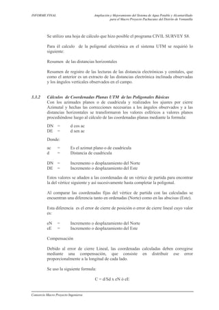 INFORME FINAL Ampliación y Mejoramiento del Sistema de Agua Potable y Alcantarillado
para el Macro Proyecto Pachacutec del Distrito de Ventanilla
Se utilizo una hoja de cálculo que hizo posible el programa CIVIL SURVEY S8.
Para él calculo de la poligonal electrónica en el sistema UTM se requirió lo
siguiente:
Resumen de las distancias horizontales
Resumen de registro de las lecturas de las distancia electrónicas y cenitales, que
como el anterior es un extracto de las distancias electrónica inclinada observadas
y los ángulos verticales observados en el campo.
3.3.2 Cálculos de Coordenadas Planas UTM de las Poligonales Básicas
Con los azimudes planos o de cuadricula y realizados los ajustes por cierre
Azimutal y hechas las correcciones necesarias a los ángulos observados y a las
distancias horizontales se transformaron los valores esféricos a valores planos
procediéndose luego al cálculo de las coordenadas planas mediante la formula:
DN = d cos ac
DE = d sen ac
Donde:
ac = Es el azimut plano o de cuadricula
d = Distancia de cuadricula
DN = Incremento o desplazamiento del Norte
DE = Incremento o desplazamiento del Este
Estos valores se añaden a las coordenadas de un vértice de partida para encontrar
la del vértice siguiente y así sucesivamente hasta completar la poligonal.
Al comparar las coordenadas fijas del vértice de partida con las calculadas se
encuentran una diferencia tanto en ordenadas (Norte) como en las abscisas (Este).
Esta diferencia es el error de cierre de posición o error de cierre lineal cuyo valor
es:
eN = Incremento o desplazamiento del Norte
eE = Incremento o desplazamiento del Este
Compensación
Debido al error de cierre Lineal, las coordenadas calculadas deben corregirse
mediante una compensación, que consiste en distribuir ese error
proporcionalmente a la longitud de cada lado.
Se uso la siguiente formula:
C = d/Sd x eN ó eE
Consorcio Macro Proyecto Ingenieros
 