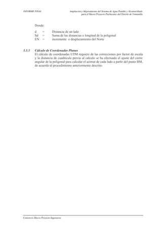 INFORME FINAL Ampliación y Mejoramiento del Sistema de Agua Potable y Alcantarillado
para el Macro Proyecto Pachacutec del Distrito de Ventanilla
Donde:
d = Distancia de un lado
Sd = Suma de las distancias o longitud de la poligonal
EN = incremente o desplazamiento del Norte
3.3.3 Cálculo de Coordenadas Planas
El cálculo de coordenadas UTM requiere de las correcciones por factor de escala
y la distancia de cuadricula previo al calculo se ha efectuado el ajuste del cierre
angular de la poligonal para calcular el azimut de cada lado a partir del punto BM,
de acuerdo al procedimiento anteriormente descrito.
Consorcio Macro Proyecto Ingenieros
 