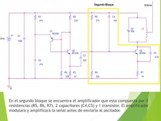 En el segundo bloque se encuentra el amplificador que esta compuesta por 3
resistencias (R5, R6, R7), 2 capacitores (C4,C5) y 1 transistor. El amplificador
modulara y amplificara la señal antes de enviarla al oscilador.
 