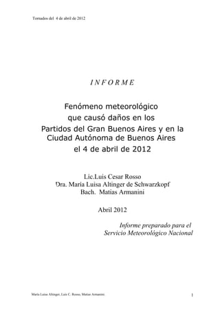 Tornados del 4 de abril de 2012




                                          INFORME


                       Fenómeno meteorológico
                          que causó daños en los
       Partidos del Gran Buenos Aires y en la
        Ciudad Autónoma de Buenos Aires
                              el 4 de abril de 2012


                           Lic.Luis Cesar Rosso
                 Dra. María Luisa Altinger de Schwarzkopf
                         Bach. Matias Armanini

                                               Abril 2012

                                                          Informe preparado para el
                                                    Servicio Meteorológico Nacional




María Luisa Altinger, Luis C. Rosso, Matias Armanini.                             1
 