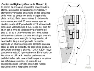 Centro de Rigidez y Centro de Masa (1.0)El centro de masa se encuentra al centro de la planta, junto a las circulaciones verticales, y elementos verticales en ángulo en las esquinas de la torre, se puede ver en la imagen de la plata (arriba). Este centro reúne 3 núcleos de ascensores, en total 20 ascensores, que se dividen desde el 3º piso hasta el 19, alcanzando estos una velocidad de 4 m/s, luego del piso 19 al 37 con 5 m/s de velocidad y por último del piso 37 al 52 a una velocidad de 7 m/s. Estos ascensores cuentan con una tecnología que les permite recuperar energía de la gravedad al descender, la que es inyectada de vuelta logrando un ahorro energético también en esta área. El atrio de entrada, de casi cinco pisos, se estructuró en base a pilares, 1,20 X 1,20m  cuyo pandeo se estudió rigurosamente. En el resto de los pisos se utilizarán losetas pretensadas prefabricadas más una sobrelosa para traspasar los esfuerzos sísmicos. El resto de las especificaciones técnicas obtenidas fueron expuestas en la respuesta anterior.