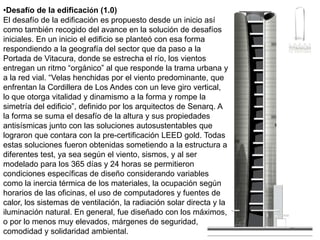 Desafío de la edificación (1.0)El desafío de la edificación es propuesto desde un inicio así como también recogido del avance en la solución de desafíos iniciales. En un inicio el edificio se planteó con esa forma respondiendo a la geografía del sector que da paso a la Portada de Vitacura, donde se estrecha el río, los vientos entregan un ritmo “orgánico” al que responde la trama urbana y a la red vial. “Velas henchidas por el viento predominante, que enfrentan la Cordillera de Los Andes con un leve giro vertical, lo que otorga vitalidad y dinamismo a la forma y rompe la simetría del edificio”, definido por los arquitectos de Senarq. A la forma se suma el desafío de la altura y sus propiedades antisísmicas junto con las soluciones autosustentables que lograron que contara con la pre-certificación LEED gold. Todas estas soluciones fueron obtenidas sometiendo a la estructura a diferentes test, ya sea según el viento, sismos, y al ser modelado para los 365 días y 24 horas se permitieron condiciones específicas de diseño considerando variables como la inercia térmica de los materiales, la ocupación según horarios de las oficinas, el uso de computadores y fuentes de calor, los sistemas de ventilación, la radiación solar directa y la iluminación natural. En general, fue diseñado con los máximos, o por lo menos muy elevados, márgenes de seguridad, comodidad y solidaridad ambiental.