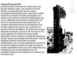 Interés Personal (2.0)Construcciones como ésta en nuestro país nos permite estudiar mejor y así conocer de forma directa, el comportamiento de las nuevas tecnologías desarrolladas para cada factor a tratar dentro de un desafío de dicha envergadura. Se utilizan como solución antisísmica disipadores que no son utilizados comúnmente, se desarrolla una forma no convencional en las fundaciones, se muestran diferentes formas de climatización que también salen de lo común y que aumentan en general el ahorro energético. En general es un gran elemento de estudio, ya que no se me ocurrió a mi puedo estudiar de él tanto como para poder desarrollar nuevos sistemas o aplicar las soluciones de gran aporte que entrega esta edificación. Además despierta diversas inquietudes al mostrar problemáticas que no suelen plantearse al momento de diseñar, logrando ampliar el rango que abarca nuestra capacidad de dar usos a las respuestas que entregamos para las necesidades que nos presenten. Nuevos retos al género y la industria de la construcción.