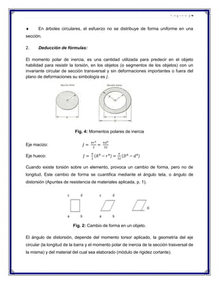 Página |4

En árboles circulares, el esfuerzo no se distribuye de forma uniforme en una
sección.
2.

Deducción de fórmulas:

El momento polar de inercia, es una cantidad utilizada para predecir en el objeto
habilidad para resistir la torsión, en los objetos (o segmentos de los objetos) con un
invariante circular de sección transversal y sin deformaciones importantes o fuera del
plano de deformaciones su simbología es .

Fig. 4: Momentos polares de inercia
Eje macizo:
Eje hueco:
Cuando existe torsión sobre un elemento, provoca un cambio de forma, pero no de
longitud. Este cambio de forma se cuantifica mediante el ángulo teta, o ángulo de
distorsión (Apuntes de resistencia de materiales aplicada, p. 1).

Fig. 2: Cambio de forma en un objeto.
El ángulo de distorsión, depende del momento torsor aplicado, la geometría del eje
circular (la longitud de la barra y el momento polar de inercia de la sección trasversal de
la misma) y del material del cual sea elaborado (módulo de rigidez cortante).

 