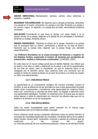 13 de
    febrero de   VIOLENCIA FAMILIAR EN EL PERÚ
    2012

    ABUSO EMOCIONAL: Manipulación, rechazo, control, celos extremos, y
6
    posesivo, culpable.

    NEGANDO TUS DERECHOS: No dejando que tu tengas privacidad, atracando
    a tu pareja en el cuarto, amarando a tu pareja a una silla, forzando a tu pareja ir
    sin comer o agua, no dejando a tu pareja que se bañe, escondiendo medicina
    necesaria.

    ISOLACION: Controlando lo que hace tu pareja, con quien habla o ve tu
    pareja, donde va tu pareja, alejando a tu pareja de sus amistades o familiares,
    teniendo un trabajo, teniendo dinero.

    ABUSO FINANCIERO: Robando el dinero de tu pareja, forzando a tu pareja
    que te entregue todo su dinero, controlando a donde se va todo el dinero,
    haciendo que tu pareja robe, dejando que tu pareja tenga una cantidad
    específicamente.

    “La Violencia Doméstica es la causa principal de lesiones a mujeres en
    los Estados Unidos, superando el número de lesiones por accidentes de
    automóviles, asaltos y violaciones combinados”.(CAROZO, 2000)

    En este caso en el nuevo código penal para el distrito federal, nos refiere que
    es lesión y nos dice un daño o alteración en la salud, y de ahí la característica
    de los días en sanar, pero lo importante, es que la violencia física sí es
    castigada por el derecho penal. Aquí estamos ante una conducta que se
    castiga en tanto ha creado la lesión en el caso de la física y en tanto ha creado
    un daño a la esfera familiar.

                  2.2.1. VIOLENCIA FÌSICA:

    La agresividad es un componente biológico de muchos animales, incluso el
    hombre, lo que le diferencia de los animales es que a esta agresividad él puede
    añadir otros componentes y transformar esta agresividad en violencia física,
    estos son: consciencia y voluntad de hacer daño, ha llegado a definirse como
    una agresividad patológica. También se entiende como la fuerza que se ejerce
    sobre alguien o sobre la colectividad con intención de obtener algo que con la
    palabra o el derecho no se ha conseguido.

                  2.2.2. VIOLENCIA MORAL:

    Debe de existir imposibilidad para poder coexistir en el mismo lugar
    agravándose esto con la falta de debito conyugal.

    Como violencia moral vamos a entender diferentes cosas en primer término el
    concepto de moralidad,significado de moralidad: moralidad deriva de la palabra
    latina moralis. Quiere decir "costumbre, maneras o pautas de conducta que se
    conforman            a          las        normas            del          grupo".
    La Vivencia profunda de una insuficiencia psíquica o física en el individuo frente
 
