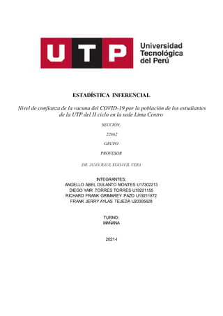 ESTADÍSTICA INFERENCIAL
Nivel de confianza de la vacuna del COVID-19 por la población de los estudiantes
de la UTP del II ciclo en la sede Lima Centro
SECCIÓN:
22862
GRUPO
PROFESOR
DR. JUAN RAUL EGOAVIL VERA
INTEGRANTES:
ANGELLO ABEL DULANTO MONTES U17302213
DIEGO YAIR TORRES TORRES U19221155
RICHARD FRANK GRIMAREY PAZO U19211872
FRANK JERRY AYLAS TEJEDA U20305628
TURNO:
MAÑANA
2021-I
 