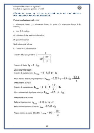 Universidad Nacional de Ingeniería
Facultad de Ingeniería Química y Textil
11
FÓRMULAS PARA EL CÁLCULO GEOMÉTRICO DE LAS RUEDAS
DENTADAS DE CADENAS DE RODILLOS.
Parámetros fundamentales: son:
z : número de dientes (z1= número de dientes del piñón, z2= número de dientes de la
catalina)
p : paso de la cadena.
dR: diámetro de los rodillos de la cadena.
Pt : paso transversal
Nhil : número de hileras.
h2 : altura de la placa interior
 