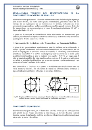 Universidad Nacional de Ingeniería
Facultad de Ingeniería Química y Textil
13
FUNDAMENTOS TEORICOS DEL FUNCIONAMIENTO DE LA
TRANSMISION POR CADENAS DE RODILLOS.
Las transmisiones por cadenas clasifican como transmisiones mecánicas por engranaje
con enlace flexible, las cuales como podrá comprenderse, presentan varias de las
ventajas de los engranajes y de las transmisiones por correas, cualidades que a los
accionamientos por cadenas les han permitido una muy bien ganada posición dentro de
las transmisiones con mayor empleo en el rango de medía potencia (hasta 100 kW) y
bajas velocidades (10 m/s).
A pesar de la dualidad de características antes mencionada, las transmisiones por
cadenas presentan varios aspectos distintivos del restos de las transmisiones mecánicas
que requieren de ellas un especial estudio.
Irregularidad del Movimiento en las Transmisiones por Cadenas de Rodillos.
A pesar de ser garantizado un movimiento de rotación uniforme en la rueda motriz y
debido a que los eslabones de la cadena están situado en torno a la rueda dentada por los
lados de un polígono, la velocidad real de la cadena no es constante y varía durante la
entrada de un eslabón de la cadena en el engranaje con los dientes de la rueda. Cada
eslabón arrastra la cadena al girar la rueda un paso angular ( 360ÿ / Z ), y luego cede el
sitio al siguiente eslabón. En otras palabras, el movimiento de la cadena se determina
por el de la articulación del eslabón que acaba de engranar con la rueda motriz y es
adyacente al ramal conductor de la cadena.
Esta variación de la velocidad en la cadena se manifiesta como fluctuaciones entre un
valor mínimo y máximo. De esta forma, la cadena es alternativamente acelerada y
desacelerada con significativa influencia en las cargas dinámicas.
TRANSMISIÓN POR CORREAS
Las transmisiones por correa, en su forma más sencilla, consta de una cinta colocada
con tensión en dos poleas: una motriz y otra movida. Al moverse la cinta (correa)
trasmite energía desde la polea motriz a la polea movida por medio del rozamiento que
surge entre la correa y las poleas.
 
