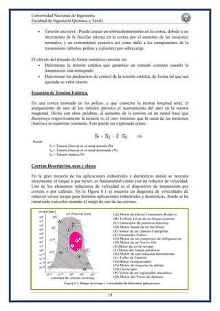 Universidad Nacional de Ingeniería
Facultad de Ingeniería Química y Textil
19
 Tensión excesiva : Puede causar un sobrecalentamiento en la correa, debido a un
incremento de la fricción interna en la correa por el aumento de las tensiones
normales, y un estiramiento excesivo así como daño a los componentes de la
transmisión (árboles, poleas y cojinetes) por sobrecarga.
El cálculo del tensado de forma numérica consiste en:
 Determinar la tensión estática que garantice un tensado correcto cuando la
transmisión esta trabajando.
 Determinar los parámetros de control de la tensión estática, de forma tal que sea
ajustada su valor exacto.
Ecuación de Tensión Estática.
En una correa montada en las poleas, y que conserve la misma longitud total, el
alargamiento de uno de los ramales provoca el acortamiento del otro en la misma
magnitud. Dicho con otras palabras, el aumento de la tensión en un ramal hace que
disminuya respectivamente la tensión en el otro, mientras que la suma de las tensiones
(fuerzas) se mantiene constante. Esto puede ser expresado como:
Correas Descripción, usos y clases
En la gran mayoría de las aplicaciones industriales y domésticas donde se necesita
incrementar el torque o par torsor, es fundamental contar con un reductor de velocidad.
Uno de los elementos reductores de velocidad es el dispositivo de transmisión por
correas o por cadenas. En la Figura 6.1 se muestra un diagrama de velocidades de
rotación versus torque para distintas aplicaciones industriales y domésticas, donde se ha
remarcado con color morado el rango de uso de las correas.
 