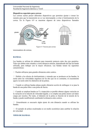 Universidad Nacional de Ingeniería
Facultad de Ingeniería Química y Textil
21
Dispositivos especiales para correas
Las correas suelen poseer diferentes dispositivos que permiten ajustar o tensar los
ramales para que la transmisión no se vea interrumpida y evitar el deslizamiento de la
correa. En la Figura 6.9 se muestran algunos de estos dispositivos llamados
tensionadores de correas.
BANDAS.
Las bandas se utilizan de ordinario para transmitir potencia entre dos ejes paralelos.
Tales ejes deben estar situados a cierta distancia mínima, dependiendo del tipo de banda
utilizada, para trabajar con la mayor eficiencia. Las bandas tienen las siguientes
características:
razón entre las velocidades angulares de los dos ejes no es constante, ni exactamente
igual a la razón entre los diámetros de las poleas.
banda de una polea libre a una polea de fuerza.
s es posible obtener alguna variación en
la variación en la relación de velocidad angular, si se emplea una polea menor con lados
cargas por resortes. Por tanto, el diámetro de la polea es función de la tensión de la
banda y puede modificársele cambiando la distancia entre centros.
bandas.
de velocidad.
TIPOS DE BANDAS.
 