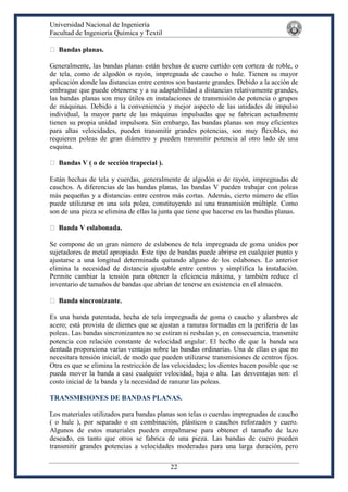Universidad Nacional de Ingeniería
Facultad de Ingeniería Química y Textil
22
Bandas planas.
Generalmente, las bandas planas están hechas de cuero curtido con corteza de roble, o
de tela, como de algodón o rayón, impregnada de caucho o hule. Tienen su mayor
aplicación donde las distancias entre centros son bastante grandes. Debido a la acción de
embrague que puede obtenerse y a su adaptabilidad a distancias relativamente grandes,
las bandas planas son muy útiles en instalaciones de transmisión de potencia o grupos
de máquinas. Debido a la conveniencia y mejor aspecto de las unidades de impulso
individual, la mayor parte de las máquinas impulsadas que se fabrican actualmente
tienen su propia unidad impulsora. Sin embargo, las bandas planas son muy eficientes
para altas velocidades, pueden transmitir grandes potencias, son muy flexibles, no
requieren poleas de gran diámetro y pueden transmitir potencia al otro lado de una
esquina.
Bandas V ( o de sección trapecial ).
Están hechas de tela y cuerdas, generalmente de algodón o de rayón, impregnadas de
cauchos. A diferencias de las bandas planas, las bandas V pueden trabajar con poleas
más pequeñas y a distancias entre centros más cortas. Además, cierto número de ellas
puede utilizarse en una sola polea, constituyendo así una transmisión múltiple. Como
son de una pieza se elimina de ellas la junta que tiene que hacerse en las bandas planas.
Banda V eslabonada.
Se compone de un gran número de eslabones de tela impregnada de goma unidos por
sujetadores de metal apropiado. Este tipo de bandas puede abrirse en cualquier punto y
ajustarse a una longitud determinada quitando alguno de los eslabones. Lo anterior
elimina la necesidad de distancia ajustable entre centros y simplifica la instalación.
Permite cambiar la tensión para obtener la eficiencia máxima, y también reduce el
inventario de tamaños de bandas que abrían de tenerse en existencia en el almacén.
Banda sincronizante.
Es una banda patentada, hecha de tela impregnada de goma o caucho y alambres de
acero; está provista de dientes que se ajustan a ranuras formadas en la periferia de las
poleas. Las bandas sincronizantes no se estiran ni resbalan y, en consecuencia, transmite
potencia con relación constante de velocidad angular. El hecho de que la banda sea
dentada proporciona varias ventajas sobre las bandas ordinarias. Una de ellas es que no
necesitara tensión inicial, de modo que pueden utilizarse transmisiones de centros fijos.
Otra es que se elimina la restricción de las velocidades; los dientes hacen posible que se
pueda mover la banda a casi cualquier velocidad, baja o alta. Las desventajas son: el
costo inicial de la banda y la necesidad de ranurar las poleas.
TRANSMISIONES DE BANDAS PLANAS.
Los materiales utilizados para bandas planas son telas o cuerdas impregnadas de caucho
( o hule ), por separado o en combinación, plásticos o cauchos reforzados y cuero.
Algunos de estos materiales pueden empalmarse para obtener el tamaño de lazo
deseado, en tanto que otros se fabrica de una pieza. Las bandas de cuero pueden
transmitir grandes potencias a velocidades moderadas para una larga duración, pero
 