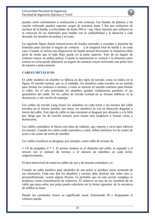 Universidad Nacional de Ingeniería
Facultad de Ingeniería Química y Textil
23
pueden sufrir estiramiento o contracción y son costosas. Las bandas de plástico y de
caucho reforzado pueden soportar cargas de potencia hasta 3 Kw por milímetro de
anchura de la banda, a velocidades de hasta 200 m / seg. Otros factores que influyen en
la selección de los materiales para bandas son la confiabilidad y la duración o vida
deseada, los tamaños de poleas y el costo.
La siguiente figura ilustra transmisiones de bandas normales y cruzadas y presenta las
formulas para calcular el ángulo de contacto y la longitud total de banda L en cada
caso. Cuando se utiliza una disposición de banda normal horizontal, la impulsora debe
girar de modo que el lado flojo quede en la parte superior. Esto da un ángulo de
contacto mayor en ambas poleas. Cuando la transmisión es vertical o la distancia entre
centros es corta puede obtenerse un ángulo de contacto mayor utilizando una polea loca
de tensión o polea tensora.
CABLES METÁLICOS
El cable metálico de alambre se fabrica en dos tipos de torcido, como se indica en la
figura. El torcido normal, que es el estándar, los alambres están torcidos en un sentido
para formar los cordones o torones, y estos se tuercen en sentido contrario para formar
el cable. En el cale terminado los alambres quedan visiblemente paralelos al eje
geométrico del cable. En los cables de torcido normal no se forman dobleces ni se
destuercen, y son vaciles de manejar.
Los cables de torcido Lang tienen los alambres en cada torón y los torones del cable
torcidos en el mismo sentido; por fuera, los alambres se ven en dirección diagonal a
través del cable. Este tipo de cable es más resistente al desgaste por abrasión y a la falla
por fatiga que los de torción normal, pero tienen más tendencia a formar cocas y
destorcerse.
Los cables estándares se hacen con alma de cáñamo, que soporta y sirve para lubricar
los torones. Cuando los cables están sometidos a calor, deben utilizarse los de centro de
acero o de centro de torón de alambre.
Los cables metálicos se designan, por ejemplo, como cable de arrastre de
1 1/8 de pulgadas, 6 * 7. El primer número es el diámetro del cable, el segundo y el
tercero son el número de torones y el número de alambres en cada torón,
respectivamente.
El área transversal de metal en cables de izar y de arrastre estándares, es:
Cuando un cable metálico pasa alrededor de una polea se produce cierto acomodo de
sus elementos. Cada uno den los alambres y torones debe deslizar uno sobre otro y,
presumiblemente, ocurre alguna flexión. Es probable que en esta acción compleja se
produzca cierta concentración de esfuerzos. El esfuerzo en uno de los alambres de un
cable que pasa sobre una polea puede calcularse en la forma siguiente: de la mecánica
de sólidos se tiene:
Donde las cantidades tienen su significado usual. Eliminando M y despejando el
esfuerzo queda:
 