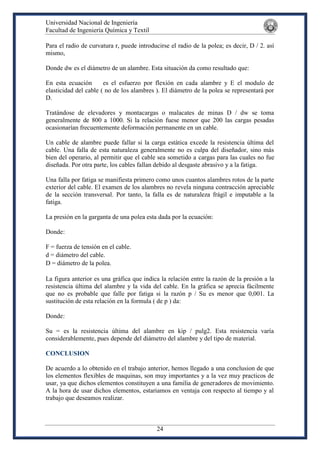 Universidad Nacional de Ingeniería
Facultad de Ingeniería Química y Textil
24
Para el radio de curvatura r, puede introducirse el radio de la polea; es decir, D / 2. así
mismo,
Donde dw es el diámetro de un alambre. Esta situación da como resultado que:
En esta ecuación es el esfuerzo por flexión en cada alambre y E el modulo de
elasticidad del cable ( no de los alambres ). El diámetro de la polea se representará por
D.
Tratándose de elevadores y montacargas o malacates de minas D / dw se toma
generalmente de 800 a 1000. Si la relación fuese menor que 200 las cargas pesadas
ocasionarían frecuentemente deformación permanente en un cable.
Un cable de alambre puede fallar si la carga estática excede la resistencia última del
cable. Una falla de esta naturaleza generalmente no es culpa del diseñador, sino más
bien del operario, al permitir que el cable sea sometido a cargas para las cuales no fue
diseñada. Por otra parte, los cables fallan debido al desgaste abrasivo y a la fatiga.
Una falla por fatiga se manifiesta primero como unos cuantos alambres rotos de la parte
exterior del cable. El examen de los alambres no revela ninguna contracción apreciable
de la sección transversal. Por tanto, la falla es de naturaleza frágil e imputable a la
fatiga.
La presión en la garganta de una polea esta dada por la ecuación:
Donde:
F = fuerza de tensión en el cable.
d = diámetro del cable.
D = diámetro de la polea.
La figura anterior es una gráfica que indica la relación entre la razón de la presión a la
resistencia última del alambre y la vida del cable. En la gráfica se aprecia fácilmente
que no es probable que falle por fatiga si la razón p / Su es menor que 0,001. La
sustitución de esta relación en la formula ( de p ) da:
Donde:
Su = es la resistencia última del alambre en kip / pulg2. Esta resistencia varía
considerablemente, pues depende del diámetro del alambre y del tipo de material.
CONCLUSION
De acuerdo a lo obtenido en el trabajo anterior, hemos llegado a una conclusion de que
los elementos flexibles de maquinas, son muy importantes y a la vez muy practicos de
usar, ya que dichos elementos constituyen a una familia de generadores de movimiento.
A la hora de usar dichos elementos, estariamos en ventaja con respecto al tiempo y al
trabajo que deseamos realizar.
 