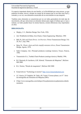 Universidad Nacional de Ingeniería
Facultad de Ingeniería Química y Textil
25
Un aspecto importante dentro de esta familia, es la flexibilidad que estas poseen, ya que
podemos levantar, mover y disipar un cuerpo de tal manera que se nos hace muy facil y
comodo y a su vez, son elementos escenciales de un movimiento en una maquina.
Tambien estos elementos se caracterizan por no ser todos generadores de todo tipo de
movimiento, ahí que seleccionar un elemento idoneo para según el trabajo que se vaya a
realizar, no todos pueden hacer la misma funcion, existen diferencias muy importantes
en ellos.
BIBLIOGRAFÍA
 Shigley, J. E., Machine Design, New York, 1956.
 Joh. Winklhofer & Söhne, Iwis Chains. Chain Engineering. München, 1994
 Bell, D., Belt and Chain Drives: An Overview. Power Transmission Design, Vol.
28, No.7, July 1986.
 Berg, W., Plastic chain and belts simplify miniature drives, Power Transmission
Design, Agosto, 1978.
 Sedis Company, Ltd., Principal productos (catalogo técnico), Troyes, Francia,
1998.
 Transmisión S.A., Tsubaki Chain Products (catalogo técnico), Madrid, 1996.
 B.J. Hamrock, B. Jacobson y S.R. Schmid, “Elementos de Máquinas”, McGraw
Hill 2000
 R.L. Norton, “Diseño de maquinaria”, McGraw Hill 2000
 Fennel drivers “Technology in motion” http://www.fennerindustrial.com
 J.C. García, J.P. Nadalini, M. Tabó y M. Tonini “Correas planas y en V”. Serie
de monografías de Elementos de Máquina (2001)
 Chttp://www.monografias.com/trabajos14/acoplamientos/acoplamientos.shtmlo
mentarios
 