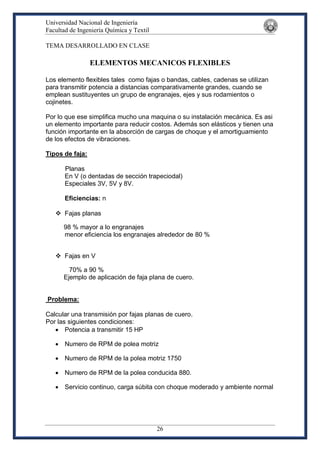Universidad Nacional de Ingeniería
Facultad de Ingeniería Química y Textil
26
TEMA DESARROLLADO EN CLASE
ELEMENTOS MECANICOS FLEXIBLES
Los elemento flexibles tales como fajas o bandas, cables, cadenas se utilizan
para transmitir potencia a distancias comparativamente grandes, cuando se
emplean sustituyentes un grupo de engranajes, ejes y sus rodamientos o
cojinetes.
Por lo que ese simplifica mucho una maquina o su instalación mecánica. Es asi
un elemento importante para reducir costos. Además son elásticos y tienen una
función importante en la absorción de cargas de choque y el amortiguamiento
de los efectos de vibraciones.
Tipos de faja:
Planas
En V (o dentadas de sección trapeciodal)
Especiales 3V, 5V y 8V.
Eficiencias: n
 Fajas planas
98 % mayor a lo engranajes
menor eficiencia los engranajes alrededor de 80 %
 Fajas en V
70% a 90 %
Ejemplo de aplicación de faja plana de cuero.
Problema:
Calcular una transmisión por fajas planas de cuero.
Por las siguientes condiciones:
 Potencia a transmitir 15 HP
 Numero de RPM de polea motriz
 Numero de RPM de la polea motriz 1750
 Numero de RPM de la polea conducida 880.
 Servicio continuo, carga súbita con choque moderado y ambiente normal
 
