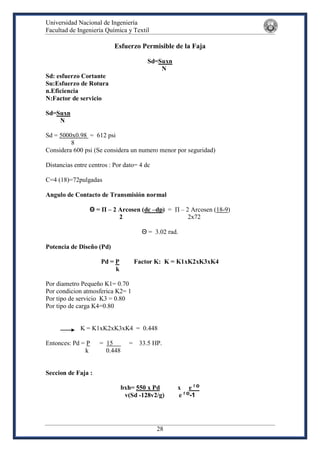 Universidad Nacional de Ingeniería
Facultad de Ingeniería Química y Textil
28
Esfuerzo Permisible de la Faja
Sd=Suxn
N
Sd: esfuerzo Cortante
Su:Esfuerzo de Rotura
n.Eficiencia
N:Factor de servicio
Sd=Suxn
N
Sd = 5000x0.98 = 612 psi
8
Considera 600 psi (Se considera un numero menor por seguridad)
Distancias entre centros : Por dato= 4 dc
C=4 (18)=72pulgadas
Angulo de Contacto de Transmisión normal
Θ = Π – 2 Arcosen (dc –dp) = Π – 2 Arcosen (18-9)
2 2x72
Θ = 3.02 rad.
Potencia de Diseño (Pd)
Pd = P Factor K: K = K1xK2xK3xK4
k
Por diametro Pequeño K1= 0.70
Por condicion atmosferica K2= 1
Por tipo de servicio K3 = 0.80
Por tipo de carga K4=0.80
K = K1xK2xK3xK4 = 0.448
Entonces: Pd = P = 15 = 33.5 HP.
k 0.448
Seccion de Faja :
bxh= 550 x Pd x e f Θ
v(Sd -128v2/g) e f Θ
-1
 