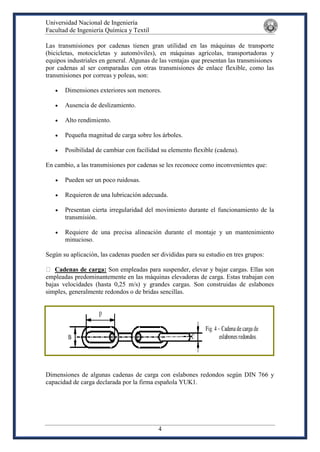 Universidad Nacional de Ingeniería
Facultad de Ingeniería Química y Textil
4
Las transmisiones por cadenas tienen gran utilidad en las máquinas de transporte
(bicicletas, motocicletas y automóviles), en máquinas agrícolas, transportadoras y
equipos industriales en general. Algunas de las ventajas que presentan las transmisiones
por cadenas al ser comparadas con otras transmisiones de enlace flexible, como las
transmisiones por correas y poleas, son:
 Dimensiones exteriores son menores.
 Ausencia de deslizamiento.
 Alto rendimiento.
 Pequeña magnitud de carga sobre los árboles.
 Posibilidad de cambiar con facilidad su elemento flexible (cadena).
En cambio, a las transmisiones por cadenas se les reconoce como inconvenientes que:
 Pueden ser un poco ruidosas.
 Requieren de una lubricación adecuada.
 Presentan cierta irregularidad del movimiento durante el funcionamiento de la
transmisión.
 Requiere de una precisa alineación durante el montaje y un mantenimiento
minucioso.
Según su aplicación, las cadenas pueden ser divididas para su estudio en tres grupos:
Cadenas de carga: Son empleadas para suspender, elevar y bajar cargas. Ellas son
empleadas predominantemente en las máquinas elevadoras de carga. Estas trabajan con
bajas velocidades (hasta 0,25 m/s) y grandes cargas. Son construidas de eslabones
simples, generalmente redondos o de bridas sencillas.
Dimensiones de algunas cadenas de carga con eslabones redondos según DIN 766 y
capacidad de carga declarada por la firma española YUK1.
 