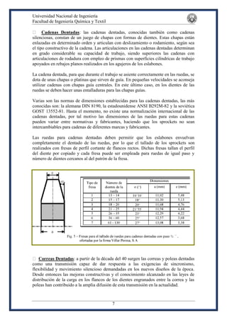 Universidad Nacional de Ingeniería
Facultad de Ingeniería Química y Textil
7
Cadenas Dentadas: las cadenas dentadas, conocidas también como cadenas
silenciosas, constan de un juego de chapas con formas de dientes. Estas chapas están
enlazadas en determinado orden y articulan con deslizamiento o rodamiento, según sea
el tipo constructivo de la cadena. Las articulaciones en las cadenas dentadas determinan
en grado considerable su capacidad de trabajo, siendo superiores las cadenas con
articulaciones de rodadura con empleo de prismas con superficies cilíndricas de trabajo
apoyados en rebajos planos realizados en los agujeros de los eslabones.
La cadena dentada, para que durante el trabajo se asiente correctamente en las ruedas, se
dota de unas chapas o platinas que sirven de guía. En pequeñas velocidades se aconseja
utilizar cadenas con chapas guía centrales. En este último caso, en los dientes de las
ruedas se deben hacer unas entalladuras para las chapas guías.
Varias son las normas de dimensiones establecidas para las cadenas dentadas, las más
conocidas son: la alemana DIN 8190, la estadounidense ANSI B292M-82 y la soviética
GOST 13552-81. Hasta el momento, no existe una normalización internacional de las
cadenas dentadas, por tal motivo las dimensiones de las ruedas para estas cadenas
pueden variar entre normativas y fabricantes, haciendo que los sprockets no sean
intercambiables para cadenas de diferentes marcas y fabricantes.
Las ruedas para cadenas dentadas deben permitir que los eslabones envuelvan
completamente el dentado de las ruedas, por lo que el tallado de los sprockets son
realizados con fresas de perfil cortante de flancos rectos. Dichas fresas tallan el perfil
del diente por copiado y cada fresa puede ser empleada para ruedas de igual paso y
número de dientes cercanos al del patrón de la fresa.
Correas Dentadas: a partir de la década del 40 surgen las correas y poleas dentadas
como una transmisión capaz de dar respuesta a las exigencias de sincronismo,
flexibilidad y movimiento silencioso demandadas en los nuevos diseños de la época.
Desde entonces las mejoras constructivas y el conocimiento alcanzado en las leyes de
distribución de la carga en los flancos de los dientes engranados entre la correa y las
poleas han contribuido a la amplia difusión de esta transmisión en la actualidad.
 