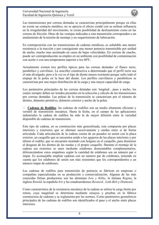 Universidad Nacional de Ingeniería
Facultad de Ingeniería Química y Textil
8
Las transmisiones por correas dentadas se caracterizan principalmente porque en ellas
no existe un contacto metálico, no se aprecia el efecto cordal con su nefasta influencia
en la irregularidad del movimiento, ni existe posibilidad de deslizamiento como en las
correas de fricción. Otras de las ventajas indicadas a esta transmisión corresponden a un
anulamiento de la tensión de montaje y no requerimiento de lubricación.
En contraposición con las transmisiones de cadenas metálicas, es señalable una menor
resistencia a la tracción y por consiguiente una menor potencia transmisible por unidad
de ancho, mucho mas acentuado en casos de bajas velocidades. En correas de caucho,
puede ser contraproducente su empleo en un ambiente con posibilidad de contaminación
con aceite o con una temperatura superior a los 60ºC.
Actualmente existen tres perfiles típicos para las correas dentadas: el flanco recto,
parabólico y curvilíneo. La sencillez constructiva a determinado que el perfil recto sea
el más divulgado, pero a la vez es el tipo de diente menos resistente porque sufre todo el
empuje de la polea en la base del diente. Los perfiles curvilíneos y parabólicos se
caracterizan por una mejor distribución de la carga y una mayor capacidad de carga.
Los parámetros principales de las correas dentadas son: longitud , paso y ancho, los
cuales siempre deben ser tenidos presentes en la selección y cálculo de las transmisiones
por correas dentadas. Las poleas de la transmisión se caracterizan por el número de
dientes, diámetro primitivo, diámetro exterior y ancho de la polea.
Cadenas de Rodillos: las cadenas de rodillos son un medio altamente eficiente y
versátil de transmisión mecánica. Hasta la fecha, en el campo de las aplicaciones
industriales la cadena de rodillos ha sido la de mayor difusión entre la variedad
disponible de cadenas de transmisión.
Este tipo de cadena, en su construcción más generalizada, esta compuesta por placas
interiores y exteriores que se alternan sucesivamente y unidas entre si de forma
articulada. Cada articulación de la cadena consta de un pasador en unión con la placa
exterior, un casquillo que se encuentra unido a los agujeros de las placas interiores y por
último el rodillo, que se encuentra montado con holgura en el casquillo, para disminuir
el desgaste de los dientes de las ruedas y el propio casquillo. Durante el montaje de la
cadena sus extremos se unen mediante eslabones desmontables complementarios,
diferenciándose estos empalmes según la cantidad de eslabones sea un número par o
impar. Es aconsejable emplear cadenas con un número par de eslabones, teniendo en
cuenta que los eslabones de unión son más resistentes que los correspondientes a un
número impar de eslabones.
Las cadenas de rodillos para transmisión de potencia se fabrican en empresas o
compañías especializadas en su producción y comercialización. Algunas de las más
conocidas firmas productoras son las alemanas Iwis y Köbo, la italiana Regina, la
inglesa Renold, la española Iris y las estadounidenses Rexnord , Link-Belt y Diamond.
Como característica de la resistencia mecánica de la cadena se utiliza la carga límite por
rotura, cuya magnitud se determina mediante ensayos y pruebas en la fábrica
constructora de cadenas y se reglamenta por las normas. Como parámetros geométricos
principales de las cadenas de rodillos son identificados el paso y el ancho entre placas
interiores.
 