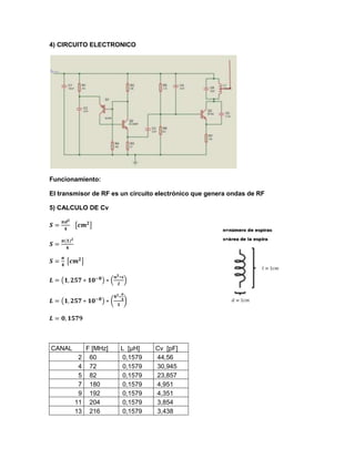 4) CIRCUITO ELECTRONICO
Funcionamiento:
El transmisor de RF es un circuito electrónico que genera ondas de RF
5) CALCULO DE Cv
CANAL F [MHz] L [µH] Cv [pF]
2 60 0,1579 44,56
4 72 0,1579 30,945
5 82 0,1579 23,857
7 180 0,1579 4,951
9 192 0,1579 4,351
11 204 0,1579 3,854
13 216 0,1579 3,438
 