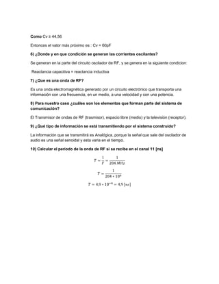 Como Cv ≥ 44,56
Entonces el valor más próximo es : Cv = 60pF
6) ¿Donde y en que condición se generan las corrientes oscilantes?
Se generan en la parte del circuito oscilador de RF, y se genera en la siguiente condicion:
Reactancia capacitiva = reactancia inductiva
7) ¿Que es una onda de RF?
Es una onda electromagnética generado por un circuito electrónico que transporta una
información con una frecuencia, en un medio, a una velocidad y con una potencia.
8) Para nuestro caso ¿cuáles son los elementos que forman parte del sistema de
comunicación?
El Transmisor de ondas de RF (trasmisor), espacio libre (medio) y la televisión (receptor).
9) ¿Qué tipo de información se está transmitiendo por el sistema construido?
La información que se transmitirá es Analógica, porque la señal que sale del oscilador de
audio es una señal senoidal y esta varia en el tiempo.
10) Calcular el periodo de la onda de RF si se recibe en el canal 11 [ns]
 
