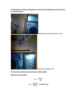 11) Describir por videos o fotografías la construcción completas del circuito hasta
su funcionamiento.
Medición de la Resistencia R7 en ohm
Medición del voltaje en R7
12) Calcular la potencia de transmisión en [W] y [dBm]
Potencia de transmisión:
 