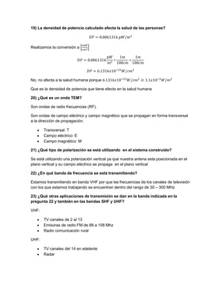 19) La densidad de potencia calculado afecta la salud de las personas?
Realizamos la conversión a
No, no afecta a la salud humana porque
Que es la densidad de potencia que tiene efecto en la salud humana
20) ¿Qué es un onda TEM?
Son ondas de radio frecuencias (RF).
Son ondas de campo eléctrico y campo magnético que se propagan en forma transversal
a la dirección de propagación.
Transversal: T
Campo eléctrico: E
Campo magnético: M
21) ¿Qué tipo de polarización se está utilizando en el sistema construido?
Se está utilizando una polarización vertical ya que nuestra antena esta posicionada en el
plano vertical y su campo eléctrico se propaga en el plano vertical
22) ¿En qué banda de frecuencia se está transmitiendo?
Estamos transmitiendo en banda VHF por que las frecuencias de los canales de televisión
con los que estamos trabajando se encuentran dentro del rango de 30 – 300 MHz
23) ¿Qué otras aplicaciones de transmisión se dan en la banda indicada en la
pregunta 22 y también en las bandas SHF y UHF?
VHF:
TV canales de 2 al 13
Emisoras de radio FM de 88 a 108 Mhz
Radio comunicación rural
UHF:
TV canales del 14 en adelante
Radar
 