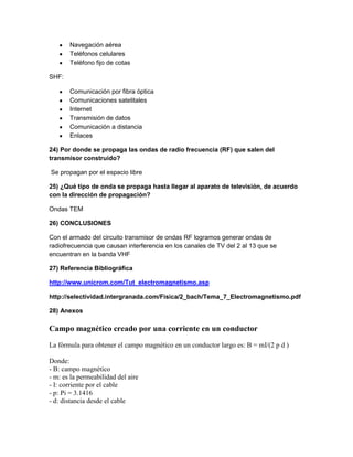 Navegación aérea
Teléfonos celulares
Teléfono fijo de cotas
SHF:
Comunicación por fibra óptica
Comunicaciones satelitales
Internet
Transmisión de datos
Comunicación a distancia
Enlaces
24) Por donde se propaga las ondas de radio frecuencia (RF) que salen del
transmisor construido?
Se propagan por el espacio libre
25) ¿Qué tipo de onda se propaga hasta llegar al aparato de televisión, de acuerdo
con la dirección de propagación?
Ondas TEM
26) CONCLUSIONES
Con el armado del circuito transmisor de ondas RF logramos generar ondas de
radiofrecuencia que causan interferencia en los canales de TV del 2 al 13 que se
encuentran en la banda VHF
27) Referencia Bibliográfica
http://www.unicrom.com/Tut_electromagnetismo.asp
http://selectividad.intergranada.com/Fisica/2_bach/Tema_7_Electromagnetismo.pdf
28) Anexos
Campo magnético creado por una corriente en un conductor
La fórmula para obtener el campo magnético en un conductor largo es: B = mI/(2 p d )
Donde:
- B: campo magnético
- m: es la permeabilidad del aire
- I: corriente por el cable
- p: Pi = 3.1416
- d: distancia desde el cable
 