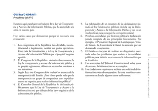 11
CONFERENCIAPORLATRANSPARENCIA
GUSTAVO GORRITI
Presidente del IPYS
Estamos aquí para hacer un balance de la Ley de Transparen-
cia y Acceso a la Información Pública, que ha cumplido seis
años en nuestro país.
Hay varios casos que demuestran porqué es necesaria esta
evaluación:
1. Los congresistas de la República han decidido, incons-
titucional e ilegalmente, ocultar sus gastos operativos.
Esto viola la Constitución y la Ley de Transparencia y
Acceso a la Información Pública que el propio Congreso
aprobó.
2. El Congreso de la República, violando abiertamente la
ley de transparencia y acceso a la información pública y
su propio reglamento, debate en secreto las sanciones a
sus miembros.
3. Según Ley, este Congreso debe evaluar los avances de la
transparencia del Estado. ¿Pero cómo puede velar por la
transparencia un grupo de congresistas que impúdica-
mente se organiza para ocultar información pública?
4. El Contralor General de la República ha declarado pú-
blicamente que la Ley de Transparencia y Acceso a la
Información está por debajo de las leyes orgánicas de la
administración pública.
5. La publicación de un resumen de las declaraciones ju-
radas de los funcionarios públicos viola la Ley de Trans-
parencia y Acceso a la Información Pública y no es un
medio eﬁcaz para perseguir la corrupción estatal.
6. Pero hay autoridades que hicieron pública la declaración
jurada completa de sus principales funcionarios. Por
ejemplo, el Presidente Regional de Lambayeque, Yehu-
de Simon. La Contraloría le llamó la atención por ser
demasiado transparente.
7. El Estado es incapaz de realizar un diagnóstico acer-
tado sobre los problemas que atañen a las entidades
públicas para brindar exactamente la información que
se le solicita.
8. Las sentencias del Tribunal Constitucional sobre casos
de acceso a la información no se cumplen.
10. Los ciudadanos a quienes se rechaza una solicitud de in-
formación están desamparados. En esta reunión exami-
naremos en detalle algunos casos sublevantes.
 