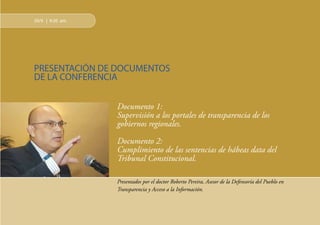 12
29/9 | 9:20 am.
PRESENTACIÓN DE DOCUMENTOS
DE LA CONFERENCIA
Documento 1:
Supervisión a los portales de transparencia de los
gobiernos regionales.
Documento 2:
Cumplimiento de las sentencias de hábeas data del
Tribunal Constitucional.
Presentados por el doctor Roberto Pereira, Asesor de la Defensoría del Pueblo en
Transparencia y Acceso a la Información.
 