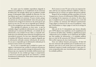 15
CONFERENCIAPORLATRANSPARENCIA
En cuatro casos las entidades respondieron alegando la
existencia de problemas en el cumplimiento de las sentencias
de habeas data. Por ejemplo, dijeron que no pudieron cumplir
porque el demandante había cambiado de dirección. En otro
caso dijeron que lo que el ciudadano quería era otra cosa y no
lo que había pedido en la sentencia. Un poco extraño, porque
una persona no se la pasa demandando varios años para que al
momento de la entrega de la sentencia se de cuenta que lo que
quería era otra cosa. En otro caso se respondió que la informa-
ción no fue entregada por que existen demoras institucionales.
Otra tipología de respuesta, en cinco casos, es que las
entidades alegan la pérdida de información cuya entrega fue
ordenada por la sentencia del Tribunal, o el traslado de esta
información a otra entidad. El otro rubro, se responde seña-
lando que se ha solicitado mejor aclaración al juzgado que está
ejecutando la sentencia. En otro caso, objetando claramente
el mandato del Tribunal, sustentan su negativa alegando que
la información solicitada contiene información de terceros.
En un caso se respondió que la información ordenada por la
sentencia nunca existió en la entidad.
En un caso se respondió que la entidad no cuenta con
registro o documentos que acredite la existencia del proceso
judicial, y por ende no pueden entregar la información. Cabe
destacar que esta respuesta fue brindada telefónicamente por
un funcionario de esta entidad que luego se comprometió,
a través de la secretaría general de este ministerio, a remitir
formalmente la información. Hasta ahora estamos esperando
esa comunicación.
Por lo menos en estos 59 casos no hay una respuesta for-
mal y sólo hay una respuesta informal o telefónica, verbal, in-
dicándonos que no cuentan con registros del proceso judicial.
Respecto de las entidades privadas sometidas a la Ley de
Transparencia y Acceso a la Información Pública, básicamen-
te la tipología de las respuestas es la misma. Es decir, dicen
que sí cumplieron pero no anexan el documento a través del
cual se satisﬁzo esa sentencia del Tribunal Constitucional.
Luego alegan la existencia de una serie de problemas, como
que el demandante se niega a pagar el costo de la entrega de
información.
Sólo seis de los 31 demandantes que fueron ubicados
por el IPYS dijeron estar satisfechos con el cumplimiento de
la sentencia de habeas data. También es signiﬁcativa la poca
colaboración de las entidades con la Defensoría del Pueblo,
que hizo pedidos de información a 14 entidades públicas
para un total de 80 sentencias del Tribunal Constitucional.
Sólo recibió respuesta de cinco instituciones.
Estos son indicios bastante preocupantes. Al ﬁnal del
día estas sentencias sólo quedarán para el estudio de los aca-
démicos, para citar el caso actual, pero en la práctica lo que
ﬁnalmente requiere el estado constitucional, es que estos cri-
terios jurisprudenciales sean internalizados y cumplidos por
las entidades públicas.
 