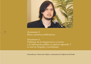 Documento 3:
Breves cuestiones problemáticas.
Documento 4:
Problemas de la transparencia y el acceso
a la información pública en espacios regionales: l
os casos de Arequipa y Lambayeque
Presentados por el doctor Jaris Mujica, comisionado de la Defensoría del Pueblo
16
 