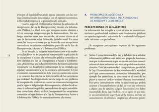 18
principio de legalidad buscando alguna conexión con las nor-
mas constitucionales relacionadas con el régimen económico,
la libertad de empresa y la protección del mercado.
Cuarto, especial problemática plantean la aplicación de
excepciones a la Ley de Transparencia y Acceso a la Informa-
ción Pública. Lo ideal sería que ninguna norma distinta a
la Ley contenga excepciones que la desnaturalicen. Sin em-
bargo, muchas veces esto no sucede, tal como vimos en el
caso de las normas sobre la función jurisdiccional. En otros
casos, las interpretaciones que se hacen de estas excepciones
contradicen los criterios establecidos para ello en la Ley de
Transparencia y Acceso a la Información Pública.
En tal sentido, de lo que se trata en estos casos es de estable-
cer cuáles deben ser los criterios de interpretación y aplicación de
las excepciones al acceso a la información pública contenidas en
leyes distintas a la Ley de Transparencia y Acceso a la Informa-
ción. ¿Son normas que deben interpretarse de manera autónoma
únicamente con los criterios institucionales de las entidades que
regulan y sin considerar la ley de acceso a la información? ¿O, por
el contrario, necesariamente se debe tener en cuenta esta norma
y en concreto los criterios de interpretación de las excepciones
que establece? Resulta prioritario hacerse cargo de este problema
de interpretación, teniendo en cuenta las consecuencias negativas
para la vigencia del principio de transparencia y el derecho de ac-
ceso a la información pública, que se derivan de seguir procedién-
dose como hasta ahora, es decir, interpretando las excepciones
contenidas en leyes distintas a la Ley deTransparencia y Acceso a
la Información Pública, de manera autónoma a la misma.
4. PROBLEMAS DE ACCESO A LA
INFORMACIÓN PÚBLICA EN LAS REGIONES
DE AREQUIPA Y LAMBAYEQUE
PERCEPCIONES DE LOS ACTORES
La información fue recogida a través de más de cuarenta en-
trevistas a profundidad realizadas con funcionarios públicos
en espacios regionales, miembros de la sociedad civil organi-
zada, así como con periodistas.
Se recogieron percepciones respecto de los siguientes
problemas:
a) Sobre el conocimiento de la Ley y del derecho a solicitar
información pública: aún existe un grupo de funciona-
rios que la desconocen o que no tienen un claro conoci-
miento de ésta, así como una serie de problemas institu-
cionales. Esto ha ocasionado el cumplimiento parcial de
la Ley. El conocimiento de los miembros de la sociedad
civil que constantemente demandan información, por
ejemplo los periodistas, se concentra en el tema de los
plazos y tiene un carácter sustancialmente instrumental.
Hay poco conocimiento sobre las sanciones que podría
acarrear el incumplimiento de la Ley y no hay referencia
a algún caso de sanción a algún funcionario por haber
incumplido dicha Ley. Es decir, en los casos en que exis-
te un conocimiento superﬁcial de la misma, no hay un
conocimiento ni referencia empírica ni elemento prácti-
 