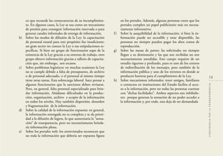 19
CONFERENCIAPORLATRANSPARENCIA
co que recuerde las consecuencias de su incumplimien-
to. En algunos casos, la Ley se usa como un mecanismo
de presión para conseguir información reservada o para
generar canales informales de entrega de información.
b) Sobre los modos de difusión de la Ley: la capacitación
de personal estatal para este propósito fue insuﬁciente:
un gran sector no conoce la Ley o sus estipulaciones es-
pecíﬁcas. Si bien un grupo de funcionarios supo de la
existencia de la Ley gracias a su entorno de trabajo, otro
grupo obtuvo información gracias a talleres de capacita-
ción que, sin embargo, son escasos.
c) Sobre problemas logísticos: en muchas ocasiones la Ley
no se cumple debido a falta de presupuesto, de archivo
o de personal adecuado, o el personal al mismo tiempo
tiene otras tareas. Esta sobrecarga laboral hace pensar a
algunos funcionarios que la sanciones deben revisarse.
Pero, en general, falta personal especializado para brin-
dar información. Añádanse diﬁcultades en la produc-
ción, organización, archivo y acopio de la información
en todos los niveles. Hay también dispersión, desorden
y fragmentación de la información.
d) Sobre la calidad de la información expuesta: en general,
la información entregada no es completa y se da priori-
dad a la difusión de logros, lo que aumentaría la “sensa-
ción” de transparencia, pero no necesariamente brinda-
ría información plena.
e) Sobre los portales web: los entrevistados reconocen que
no toda la información que debería ser expuesta ﬁgura
en los portales. Además, algunas personas creen que los
portales cumplen un papel publicitario más no necesa-
riamente informativo.
f) Sobre la asequibilidad de la información: si bien la in-
formación puede ser accesible y estar disponible, las
personas no siempre pueden pagar los altos costos de
reproducción.
g) Sobre las mesas de partes: las solicitudes no siempre
llegan a su destinatario y las que son recibidas no son
necesariamente atendidas. Este campo requiere de un
estudio riguroso y profundo, pues es uno de los centros
de redistribución de los mensajes, pero también de la
información pública y uno de los terrenos en donde se
producen barreras para el cumplimiento de la Ley.
h) Sobre mecanismos informales: tener amigos, familiares
o contactos en instituciones del Estado facilita el acce-
so a la información, pero no todas las personas cuentan
con “dichas facilidades”. Ambos aspectos son inhibido-
res: porque generan la sensación de no poder acceder a
la información y, por ende, esta deja de ser demandada
 
