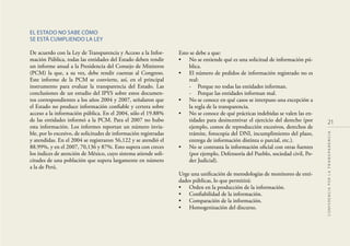 EL ESTADO NO SABE CÓMO
SE ESTÁ CUMPLIENDO LA LEY
De acuerdo con la Ley de Transparencia y Acceso a la Infor-
mación Pública, todas las entidades del Estado deben rendir
un informe anual a la Presidencia del Consejo de Ministros
(PCM) la que, a su vez, debe rendir cuentas al Congreso.
Este informe de la PCM se convierte, así, en el principal
instrumento para evaluar la transparencia del Estado. Las
conclusiones de un estudio del IPYS sobre estos documen-
tos correspondientes a los años 2004 y 2007, señalaron que
el Estado no produce información conﬁable y certera sobre
acceso a la información pública. En el 2004, sólo el 19.88%
de las entidades informó a la PCM. Para el 2007 no hubo
esta información. Los informes reportan un número invia-
ble, por lo excesivo, de solicitudes de información registradas
y atendidas. En el 2004 se registraron 56,122 y se atendió el
88.99%, y en el 2007, 70,136 y 87%. Esto supera con creces
los índices de atención de México, cuyo sistema atiende soli-
citudes de una población que supera largamente en número
a la de Perú.
Esto se debe a que:
• No se entiende qué es una solicitud de información pú-
blica.
• El número de pedidos de información registrado no es
real:
- Porque no todas las entidades informan.
- Porque las entidades informan mal.
• No se conoce en qué casos se interpuso una excepción a
la regla de la transparencia.
• No se conoce de qué prácticas indebidas se valen las en-
tidades para desincentivar el ejercicio del derecho (por
ejemplo, costos de reproducción excesivos, derechos de
trámite, fotocopia del DNI, incumplimiento del plazo,
entrega de información distinta o parcial, etc.).
• No se contrasta la información oﬁcial con otras fuentes
(por ejemplo, Defensoría del Pueblo, sociedad civil, Po-
der Judicial).
Urge una uniﬁcación de metodologías de monitoreo de enti-
dades públicas, lo que permitirá:
• Orden en la producción de la información.
• Conﬁabilidad de la información.
• Comparación de la información.
• Homogenización del discurso.
21
CONFERENCIAPORLATRANSPARENCIA
 