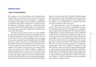 23
CONFERENCIAPORLATRANSPARENCIA
ENRIQUE ZILERI
“HAY UNA REGRESIÓN”
Hay regresión en este tema respecto de la administración
anterior. Hace unas semanas los directivos del Consejo de
la Prensa Peruana que monitorea portales, le explicamos
al presidente del Congreso en qué medida su portal había
restringido la información. Prometieron enmendar pero al
día siguiente el Congreso aprobó por unanimidad rendir
cuentas sólo del 30% del total de gastos de sus miembros.
Y la congresista Lourdes Alcorta dijo que no le daba la gana
de dar más información.
Me llama mucho la atención que no se haya hablado
en estas intervenciones del concepto de seguridad nacional.
Cuando el Consejo de la Prensa empezó a tratar el tema en
los años 98 y 99, éste era el tema fundamental. En esa época
el concepto de seguridad nacional abarcaba todo. En el 2000
hicimos un primer acuerdo con la Defensoría del Pueblo,
que publicó un documento aludiendo a la cultura del secreto
y se fue creando una conciencia por lo menos en el área pe-
riodística. El Consejo de la Prensa hizo una campaña publi-
citaria muy grande, de un millón de dólares, y organizó un
seminario internacional, en el que nacieron “Los Principios
de Lima”. Realmente nos sentimos muy satisfechos de que
estos principios sigan vigentes. Acá está de una forma bastan-
te sucinta, pero bien precisa, qué es lo que puede orientarles.
Antes de la Ley, de las dos leyes, el Consejo de la Prensa llevó
acabo seis reuniones que fueron realmente notables porque
fueron reuniones con los altos mandos de las Fuerzas Arma-
das. Todo esto nos ayudó muchísimo en la formulación de la
Ley original y en su modiﬁcación. De modo que nos senti-
mos muy vinculados a todo este proceso.
Los documentos que se nos han presentado son valio-
sísimos. El Consejo de la Prensa se ha dedicado mucho a
los municipios, pensando que el Municipio es un magníﬁco
teatro de operaciones para demostrar las virtudes del acceso a
la información y está más al alcance del vecino. Es realmente
notable cómo los municipios y los gobiernos locales, el mu-
nicipio de Lima de paso, simplemente omiten información,
no cumplen con la Ley. En determinado momento nosotros
hicimos un informe sobre el incumplimiento de la Ley por
parte de la Fiscalía de la Nación y del Congreso de la Repú-
blica. Por eso vivimos un proceso regresivo. Se entiende que
la aplicación de esta Ley es compleja. Es verdad que a veces
faltan archivos, orden, en ﬁn, pero se pudo haber generando
un proceso mejor. Nos preocupa, por ejemplo, que el gobier-
no regional de La Libertad inclumpla la Ley del modo en que
lo hace. Esta Ley fue votada por todos, multipartidariamen-
te. Todos debemos ir profundizando el trabajo. El Consejo
de la Prensa y el IPYS no competimos sino que debemos
sumar esfuerzos. Muchas Gracias.
 