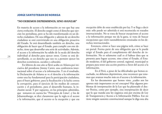 24
JORGE SANTISTEBAN DE NORIEGA
“NO DEBEMOS DEPRIMIRNOS, SINO AVANZAR”
En materia de acceso a la información yo veo que hay una
cierta evolución. El derecho surgió como el derecho que ejer-
cían los periodistas, pero se ha ido transformando en un de-
recho ciudadano. De una obligación y además de un derecho
ciudadano se está convirtiendo en una obligación proactiva
del Estado. Se está desarrollando también un derecho, una
obligación de hacer que el Estado, para cumplir con este de-
recho, tiene que desarrollar una serie de actividades. Además,
el acceso a la información ha salido de la escala del derecho
individual al derecho para ejercer otros. Como se está de-
sarrollando, es un derecho que nos va a permitir ejercer los
derechos económicos, sociales y culturales.
En febrero de este año se llevó acabo en Atlanta por ini-
ciativa del presidente Jimmy Carter, una conferencia inter-
nacional sobre el acceso a la información. Y en el resultado,
la Declaración de Atlanta se ve el derecho a la información
como una ley fundamental para la participación ciudadana,
para el buen gobierno, para la ﬁscalización y la lucha contra
la corrupción, para el ejercicio de los medios de comuni-
cación y el periodismo, para el desarrollo humano, la in-
clusión social. Y por supuesto, en los principios admitidos,
que tomaron en cuenta los “Principios de Lima”, y los de
Johannesburgo, se dice claramente que la regla es el acceso
a la información, que el secreto es la excepción y que esa
excepción debe de estar establecida por ley. Y se llega a decir
más: sólo puede ser admitida si está reconocida en tratados
internacionales. No se trata de buscar excepciones al acceso
a la información porque me da la gana, se trata de buscar
excepciones que estén razonablemente enraizadas en los de-
rechos internacionales.
Entonces, cómo se hace una página web, cómo se hace
un portal. Forma parte de una obligación que se le puede
exigir al Estado para el cumplimiento del derecho de in-
formación. No es solamente cuál es el habeas data que se
presenta para lograr accesos, sino cómo el Estado, el Esta-
do moderno, el del gobierno central, regional, municipal se
prepara para tener una acción positiva a favor del acceso a la
información.
En el Perú, a pesar de las diﬁcultades que hemos es-
cuchado, no debemos deprimirnos, sino reconocer que tene-
mos que avanzar mucho más en el acceso a la información.
En los documentos que hemos visto, ¿cuáles son los
aportes más importantes en mi concepto? Hay algunos pro-
blemas de interpretación de la Ley que ha planteado el doc-
tor Pereira, como por ejemplo, esta interpretación de decir
que lo que manda una ley orgánica está por encima de Ley
de Transparencia y Acceso a la Información Pública. Eso no
tiene ningún sustento constitucional aunque lo diga una alta
 