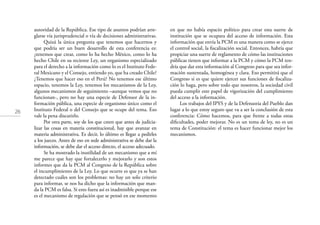 26
autoridad de la República. Ese tipo de asuntos podrían arre-
glarse vía jurisprudencial o vía de decisiones administrativas.
Quizá la única pregunta que tenemos que hacernos y
que podría ser un buen desarrollo de esta conferencia es:
¿tenemos que crear, como lo ha hecho México, como lo ha
hecho Chile en su reciente Ley, un organismo especializado
para el derecho a la información como lo es el Instituto Fede-
ral Mexicano y el Consejo, entiendo yo, que ha creado Chile?
¿Tenemos que hacer eso en el Perú? No tenemos ese último
espacio, tenemos la Ley, tenemos los mecanismos de la Ley,
algunos mecanismos de seguimiento –aunque vemos que no
funcionan-, pero no hay una especie de Defensor de la in-
formación pública, una especie de organismo único como el
Instituto Federal o del Consejo que se ocupe del tema. Eso
vale la pena discutirlo.
Por otra parte, soy de los que creen que antes de judicia-
lizar las cosas en materia constitucional, hay que avanzar en
materia administrativa. Es decir, lo último es llegar a pedirles
a los jueces. Antes de eso en sede administrativa se debe dar la
información, se debe dar el acceso directo, el acceso adecuado.
Se ha mostrado la inutilidad de un mecanismo que a mí
me parece que hay que fortalecerlo y mejorarlo y son estos
informes que da la PCM al Congreso de la República sobre
el incumplimiento de la Ley. Lo que ocurre es que ya se han
detectado cuáles son los problemas: no hay un solo criterio
para informar, se nos ha dicho que la información que man-
da la PCM es falsa. Si esto fuera así es inadmisible porque ese
es el mecanismo de regulación que se pensó en ese momento
en que no había espacio político para crear esta suerte de
institución que se ocupara del acceso de información. Esta
información que envía la PCM es una manera como se ejerce
el control social, la ﬁscalización social. Entonces, habría que
propiciar una suerte de reglamento de cómo las instituciones
públicas tienen que informar a la PCM y cómo la PCM ten-
dría que dar esta información al Congreso para que sea infor-
mación sustentada, homogénea y clara. Eso permitirá que el
Congreso si es que quiere ejercer sus funciones de ﬁscaliza-
ción lo haga, pero sobre todo que nosotros, la sociedad civil
pueda cumplir este papel de vigorización del cumplimiento
del acceso a la información.
Los trabajos del IPYS y de la Defensoría del Pueblo dan
lugar a lo que estoy seguro que va a ser la conclusión de esta
conferencia: Cómo hacemos, para que frente a todas estas
diﬁcultades, poder mejorar. No es un tema de ley, no es un
tema de Constitución: el tema es hacer funcionar mejor los
mecanismos.
 