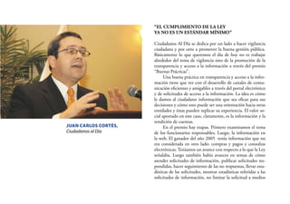 28
“EL CUMPLIMIENTO DE LA LEY
YA NO ES UN ESTÁNDAR MÍNIMO”
Ciudadanos Al Día se dedica por un lado a hacer vigilancia
ciudadana y por otro a promover la buena gestión pública.
Básicamente lo que queremos el día de hoy no es trabajar
alrededor del tema de vigilancia sino de la promoción de la
transparencia y acceso a la información a través del premio
“Buenas Prácticas”.
Una buena práctica en transparencia y acceso a la infor-
mación tiene que ver con el desarrollo de canales de comu-
nicación eﬁcientes y amigables a través del portal electrónico
y de solicitudes de acceso a la información. La idea es cómo
le damos al ciudadano información que sea eﬁcaz para sus
decisiones y cómo esto puede ser una orientación hacia otras
entidades y éstas pueden replicar su experiencia. El valor so-
cial aportado en este caso, claramente, es la información y la
rendición de cuentas.
En el premio hay etapas. Primero examinamos el tema
de los funcionarios responsables. Luego, la información en
la web. El ganador del año 2005 tenía información que no
era considerada en otro lado: compras y pagos y consultas
electrónicas. Teníamos un avance con respecto a lo que la Ley
señalaba. Luego también había avances en temas de cómo
atender solicitudes de información, publicar solicitudes res-
pondidas, hacer seguimiento de las no respuestas, llevar esta-
dísticas de las solicitudes, mostrar estadísticas referidas a las
solicitudes de información, no limitar la solicitud a medios
JUAN CARLOS CORTÉS,
Ciudadanos al Día
 