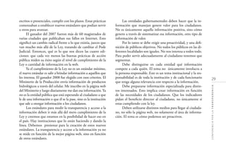 29
CONFERENCIAPORLATRANSPARENCIA
escritos o presenciales, cumplir con los plazos. Estas prácticas
comenzaban a establecer nuevos estándares que podían servir
a otros para avanzar.
El ganador del 2007 fueron más de 60 magistrados de
varias ciudades que publicaban sus fallos en Internet. Esto
signiﬁcó un cambio radical frente a lo que existía, jueces que
van mucho más allá de la Ley, tratando de cambiar el Pode
Judicial. Entonces, qué es lo que nos dicen las cuatro edi-
ciones: que cada vez menos las buenas prácticas de acción
pública miden su éxito según el nivel de cumplimiento de la
Ley o cantidad de información en la web.
Ya el cumplimiento de la Ley no es un estándar mínimo,
el nuevo estándar es salir a brindar información a aquellos que
les interesa. El ganador 2008 fue elegido con esos criterios. El
Ministerio de la Producción envía información de productos
hidrológicos a través del celular. Me inscribo en la página web
del Ministerio y luego diariamente me dan esa información. Ya
no es la entidad pública que está esperando al ciudadano a que
le de una información o que él se la pase, sino es la institución
que sale a otorgar información a los ciudadanos.
Los estándares para medir la transparencia y acceso a la
información deben ir más allá del mero cumplimiento de la
Ley y creemos que estamos en la posibilidad de hacer eso en
el país. Hay instituciones que lo están haciendo y dando la
línea. Debemos presionar para la creación de estos nuevos
estándares. La transparencia y acceso a la información ya no
se mide en función de la mejor página web, sino en función
de otros estándares.
Las entidades gubernamentales deben hacer que la in-
formación que manejan genere valor para los ciudadanos.
No es únicamente aquella información positiva, sino cómo
genero a través de sistematizar esa información, otro tipo de
información de valor.
Por lo tanto se debe exigir una proactividad, y una deﬁ-
nición de públicos objetivos. No todos los públicos en las di-
ferentes localidades son iguales. No nos interesa a todos todo.
Para poder servir adecuadamente al ciudadano tenemos que
segmentar.
Debe distinguirse en cada entidad qué información
compete a cada quién. El tema no únicamente involucra a
la persona responsable. Este es un tema institucional y la res-
ponsabilidad es de toda la institución y de cada funcionario
que tenga alguna relevancia con respecto a la información.
Debe prepararse información especializada para distin-
tos interesados. Esto implica crear información en función
de las necesidades de los ciudadanos. Que los indicadores
pidan el beneﬁcio director al ciudadano, no únicamente si
estas cumpliendo con la ley.
Deben utilizarse distintos medios para llegar al ciudada-
no, no sólo la página web, no solamente el área de informa-
ción. El tema es cómo podemos ser proactivos.
 
