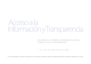 InformaciónyTransparencia
Accesoala
> 29 y 30 de septiembre de 2008
RELATORÍA DE LA PRIMERA CONFERENCIA NACIONAL
SOBRE ACCESO A LA INFORMACIÓN*
(*) Los textos apreciados a continuación son extractos de las intervenciones que pretenden consignar lo fundamental, pero pueden omitir aspectos significativos de los mismos.
 